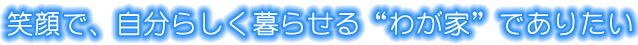 笑顔で、自分らしく暮らせる“わが家”でありたい